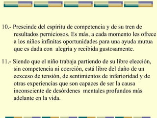 10.- Prescinde del espíritu de competencia y de su tren de
resultados perniciosos. Es más, a cada momento les ofrece
a los niños infinitas oportunidades para una ayuda mutua
que es dada con alegría y recibida gustosamente.
11.- Siendo que el niño trabaja partiendo de su libre elección,
sin competencia ni coerción, está libre del daño de un
eexceso de tensión, de sentimientos de inferioridad y de
otras experiencias que son capaces de ser la causa
inconsciente de desórdenes mentales profundos más
adelante en la vida.
 