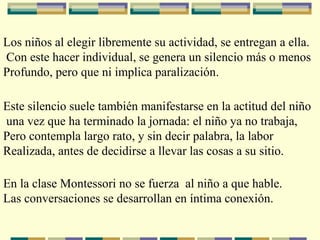 Los niños al elegir libremente su actividad, se entregan a ella.
Con este hacer individual, se genera un silencio más o menos
Profundo, pero que ni implica paralización.
Este silencio suele también manifestarse en la actitud del niño
una vez que ha terminado la jornada: el niño ya no trabaja,
Pero contempla largo rato, y sin decir palabra, la labor
Realizada, antes de decidirse a llevar las cosas a su sitio.
En la clase Montessori no se fuerza al niño a que hable.
Las conversaciones se desarrollan en íntima conexión.
 