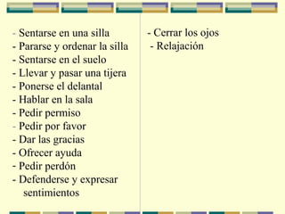 - Sentarse en una silla
- Pararse y ordenar la silla
- Sentarse en el suelo
- Llevar y pasar una tijera
- Ponerse el delantal
- Hablar en la sala
- Pedir permiso
- Pedir por favor
- Dar las gracias
- Ofrecer ayuda
- Pedir perdón
- Defenderse y expresar
sentimientos
- Cerrar los ojos
- Relajación
 