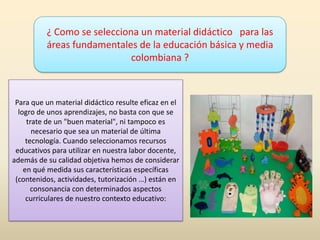¿ Como se selecciona un material didáctico para las
áreas fundamentales de la educación básica y media
colombiana ?
Para que un material didáctico resulte eficaz en el
logro de unos aprendizajes, no basta con que se
trate de un "buen material", ni tampoco es
necesario que sea un material de última
tecnología. Cuando seleccionamos recursos
educativos para utilizar en nuestra labor docente,
además de su calidad objetiva hemos de considerar
en qué medida sus características específicas
(contenidos, actividades, tutorización …) están en
consonancia con determinados aspectos
curriculares de nuestro contexto educativo:
 