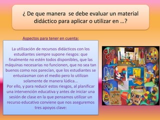 ¿ De que manera se debe evaluar un material
didáctico para aplicar o utilizar en …?
Aspectos para tener en cuenta:
La utilización de recursos didácticos con los
estudiantes siempre supone riesgos: que
finalmente no estén todos disponibles, que las
máquinas necesarias no funcionen, que no sea tan
buenos como nos parecían, que los estudiantes se
entusiasman con el medio pero lo utilizan
solamente de manera lúdica...
Por ello, y para reducir estos riesgos, al planificar
una intervención educativa y antes de iniciar una
sesión de clase en la que pensamos utilizar un
recurso educativo conviene que nos aseguremos
tres apoyos clave:
 