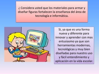 ¿ Considera usted que los materiales para armar y
diseñar figuras fortalecen la enseñanza del área de
tecnología e informática.
Si, ya que es una forma
nueva y diferente para
innovar y aprender con mas
entusiasmo ya que son
herramientas modernas,
tecnológicas y muy bien
diseñadas para nuestro uso
y fácil entendimiento y
aplicación en la vida escolar.
 