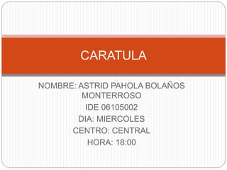 NOMBRE: ASTRID PAHOLA BOLAÑOS
MONTERROSO
IDE 06105002
DIA: MIERCOLES
CENTRO: CENTRAL
HORA: 18:00
CARATULA
 