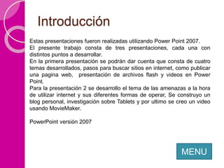 Introducción
MENU
Estas presentaciones fueron realizadas utilizando Power Point 2007.
El presente trabajo consta de tres presentaciones, cada una con
distintos puntos a desarrollar.
En la primera presentación se podrán dar cuenta que consta de cuatro
temas desarrollados, pasos para buscar sitios en internet, como publicar
una pagina web, presentación de archivos flash y videos en Power
Point.
Para la presentación 2 se desarrollo el tema de las amenazas a la hora
de utilizar internet y sus diferentes formas de operar, Se construyo un
blog personal, investigación sobre Tablets y por ultimo se creo un video
usando MovieMaker.
PowerPoint versión 2007
 