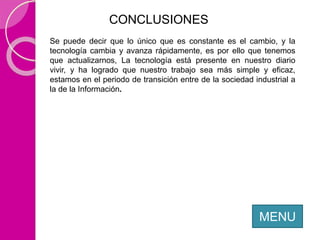 CONCLUSIONES
MENU
Se puede decir que lo único que es constante es el cambio, y la
tecnología cambia y avanza rápidamente, es por ello que tenemos
que actualizarnos, La tecnología está presente en nuestro diario
vivir, y ha logrado que nuestro trabajo sea más simple y eficaz,
estamos en el periodo de transición entre de la sociedad industrial a
la de la Información.
 