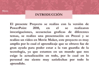 Menú

INTRODUCCIÓN

El presente Proyecto se realizo con la versión de
PowerPoint
2010,
en
el
se
realizaron
investigaciones, secuencias graficas de diferentes
temas, se realizo una presentación en Prezzi y se
realizo un video en Movie Maker, este proyecto es muy
amplio por lo cual el aprendizaje que se obtuvo fue de
gran ayuda para poder estar a la van guardia de la
tecnología, ya que estamos en un mundo que nos
exige la actualización en todo, por lo cual en lo
personal me siento muy satisfechas por todo lo
aprendido.

 