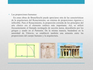 • Las proporciones humanas:
En estas obras de Brunelleschi puede apreciarse otra de las características
de la arquitectura del Renacimiento; un sistema de proporciones riguroso e
inflexible. Para el Renacimiento, la proporción extraída de los principios del
arte clásico era el elemento estético más importante. Así, se utilizó
frecuentemente el llamado rectángulo de sección áurea, descubierto por los
griegos y usado en el Partenón. De la misma manera, basándose en la
autoridad de Vitruvio, se estableció también una armonía entre las
proporciones del cuerpo humano y la arquitectura.

 