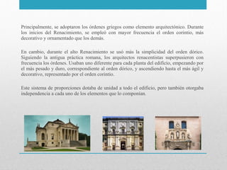 Principalmente, se adoptaron los órdenes griegos como elemento arquitectónico. Durante
los inicios del Renacimiento, se empleó con mayor frecuencia el orden corintio, más
decorativo y ornamentado que los demás.
En cambio, durante el alto Renacimiento se usó más la simplicidad del orden dórico.
Siguiendo la antigua práctica romana, los arquitectos renacentistas superpusieron con
frecuencia los órdenes. Usaban uno diferente para cada planta del edificio, empezando por
el más pesado y duro, correspondiente al orden dórico, y ascendiendo hasta el más ágil y
decorativo, representado por el orden corintio.
Este sistema de proporciones dotaba de unidad a todo el edificio, pero también otorgaba
independencia a cada uno de los elementos que lo componían.

 