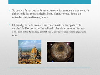 • Se puede afirmar que la forma arquitectónica renacentista es como la
del resto de las artes; es decir: lineal, plana, cerrada, hecha de
unidades independientes y clara.
• El paradigma de la arquitectura renacentista es la cúpula de la
catedral de Florencia, de Brunelleschi. En ella el autor utiliza sus
conocimientos técnicos, científicos y arqueológicos para crear una
obra.

 