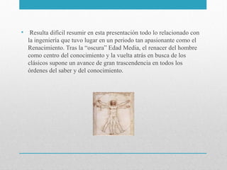 • Resulta difícil resumir en esta presentación todo lo relacionado con
la ingeniería que tuvo lugar en un periodo tan apasionante como el
Renacimiento. Tras la “oscura” Edad Media, el renacer del hombre
como centro del conocimiento y la vuelta atrás en busca de los
clásicos supone un avance de gran trascendencia en todos los
órdenes del saber y del conocimiento.

 