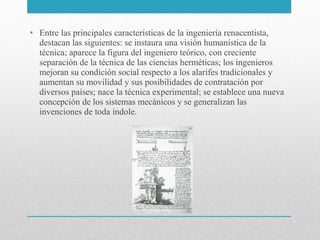 • Entre las principales características de la ingeniería renacentista,
destacan las siguientes: se instaura una visión humanística de la
técnica; aparece la figura del ingeniero teórico, con creciente
separación de la técnica de las ciencias herméticas; los ingenieros
mejoran su condición social respecto a los alarifes tradicionales y
aumentan su movilidad y sus posibilidades de contratación por
diversos países; nace la técnica experimental; se establece una nueva
concepción de los sistemas mecánicos y se generalizan las
invenciones de toda índole.

 