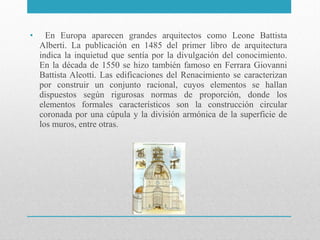 •

En Europa aparecen grandes arquitectos como Leone Battista
Alberti. La publicación en 1485 del primer libro de arquitectura
indica la inquietud que sentía por la divulgación del conocimiento.
En la década de 1550 se hizo también famoso en Ferrara Giovanni
Battista Aleotti. Las edificaciones del Renacimiento se caracterizan
por construir un conjunto racional, cuyos elementos se hallan
dispuestos según rigurosas normas de proporción, donde los
elementos formales característicos son la construcción circular
coronada por una cúpula y la división armónica de la superficie de
los muros, entre otras.

 
