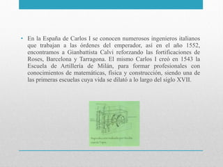 • En la España de Carlos I se conocen numerosos ingenieros italianos
que trabajan a las órdenes del emperador, así en el año 1552,
encontramos a Gianbattista Calvi reforzando las fortificaciones de
Roses, Barcelona y Tarragona. El mismo Carlos I creó en 1543 la
Escuela de Artillería de Milán, para formar profesionales con
conocimientos de matemáticas, física y construcción, siendo una de
las primeras escuelas cuya vida se dilató a lo largo del siglo XVII.

 