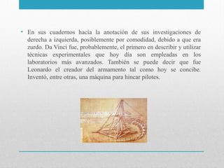 • En sus cuadernos hacía la anotación de sus investigaciones de
derecha a izquierda, posiblemente por comodidad, debido a que era
zurdo. Da Vinci fue, probablemente, el primero en describir y utilizar
técnicas experimentales que hoy día son empleadas en los
laboratorios más avanzados. También se puede decir que fue
Leonardo el creador del armamento tal como hoy se concibe.
Inventó, entre otras, una máquina para hincar pilotes.

 