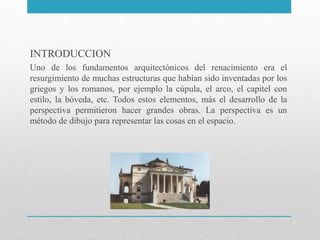 INTRODUCCION
Uno de los fundamentos arquitectónicos del renacimiento era el
resurgimiento de muchas estructuras que habían sido inventadas por los
griegos y los romanos, por ejemplo la cúpula, el arco, el capitel con
estilo, la bóveda, etc. Todos estos elementos, más el desarrollo de la
perspectiva permitieron hacer grandes obras. La perspectiva es un
método de dibujo para representar las cosas en el espacio.

 