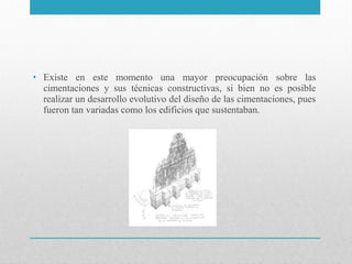 • Existe en este momento una mayor preocupación sobre las
cimentaciones y sus técnicas constructivas, si bien no es posible
realizar un desarrollo evolutivo del diseño de las cimentaciones, pues
fueron tan variadas como los edificios que sustentaban.

 