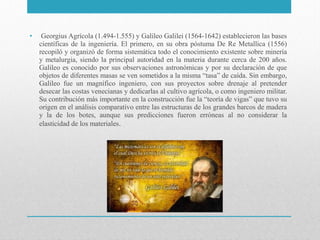 •

Georgius Agrícola (1.494-1.555) y Galileo Galilei (1564-1642) establecieron las bases
científicas de la ingeniería. El primero, en su obra póstuma De Re Metallica (1556)
recopiló y organizó de forma sistemática todo el conocimiento existente sobre minería
y metalurgia, siendo la principal autoridad en la materia durante cerca de 200 años.
Galileo es conocido por sus observaciones astronómicas y por su declaración de que
objetos de diferentes masas se ven sometidos a la misma “tasa” de caída. Sin embargo,
Galileo fue un magnífico ingeniero, con sus proyectos sobre drenaje al pretender
desecar las costas venecianas y dedicarlas al cultivo agrícola, o como ingeniero militar.
Su contribución más importante en la construcción fue la “teoría de vigas” que tuvo su
origen en el análisis comparativo entre las estructuras de los grandes barcos de madera
y la de los botes, aunque sus predicciones fueron erróneas al no considerar la
elasticidad de los materiales.

 