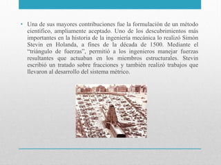 • Una de sus mayores contribuciones fue la formulación de un método
científico, ampliamente aceptado. Uno de los descubrimientos más
importantes en la historia de la ingeniería mecánica lo realizó Simón
Stevin en Holanda, a fines de la década de 1500. Mediante el
“triángulo de fuerzas”, permitió a los ingenieros manejar fuerzas
resultantes que actuaban en los miembros estructurales. Stevin
escribió un tratado sobre fracciones y también realizó trabajos que
llevaron al desarrollo del sistema métrico.

 