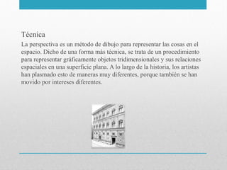 Técnica
La perspectiva es un método de dibujo para representar las cosas en el
espacio. Dicho de una forma más técnica, se trata de un procedimiento
para representar gráficamente objetos tridimensionales y sus relaciones
espaciales en una superficie plana. A lo largo de la historia, los artistas
han plasmado esto de maneras muy diferentes, porque también se han
movido por intereses diferentes.

 