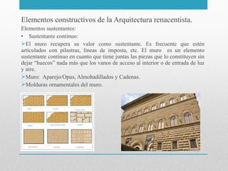 Elementos constructivos de la Arquitectura renacentista.
Elementos sustentantes:
• Sustentante continuo:
El muro recupera su valor como sustentante. Es frecuente que estén
articulados con pilastras, líneas de imposta, etc. El muro es un elemento
sustentante continuo en cuanto que tiene juntas las piezas que lo constituyen sin
dejar “huecos” nada más que los vanos de acceso al interior o de entrada de luz
y aire.
Muro: Aparejo/Opus, Almohadillados y Cadenas.
Molduras ornamentales del muro.

 
