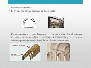 • Elementos sostenidos:
 El arco que se emplea es el arco de medio punto.

 Como cubiertas, se emplea las planas con casetones o bóvedas (de cañón o
de arista). La cúpula adquiere un especial protagonismo y va a ser una
constante preocupación técnica de los arquitectos renacentistas .

 