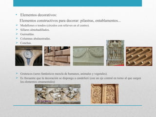 • Elementos decorativos:
Elementos constructivos para decorar: pilastras, entablamentos...






Medallones o tondos (círculos con relieves en el centro).
Sillares almohadillados.
Guirnaldas.
Columnas abalaustradas.
Conchas.

 Grutescos (seres fantásticos mezcla de humanos, animales y vegetales).
 Es frecuente que la decoración se disponga a candelieri (con un eje central en torno al que surgen
los elementos ornamentales)

 