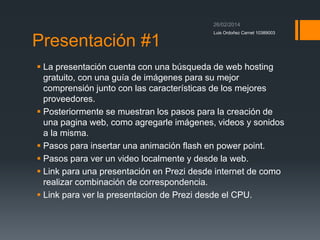 Presentación #1

Luis Ordoñez Carnet 10389003

 La presentación cuenta con una búsqueda de web hosting
gratuito, con una guía de imágenes para su mejor
comprensión junto con las características de los mejores
proveedores.
 Posteriormente se muestran los pasos para la creación de
una pagina web, como agregarle imágenes, videos y sonidos
a la misma.
 Pasos para insertar una animación flash en power point.
 Pasos para ver un video localmente y desde la web.
 Link para una presentación en Prezi desde internet de como
realizar combinación de correspondencia.
 Link para ver la presentacion de Prezi desde el CPU.

 