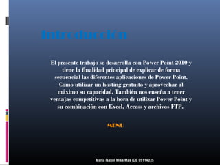 Introducción
El presente trabajo se desarrolla con Power Point 2010 y
tiene la finalidad principal de explicar de forma
secuencial las diferentes aplicaciones de Power Point.
Como utilizar un hosting gratuito y aprovechar al
máximo su capacidad. También nos enseña a tener
ventajas competitivas a la hora de utilizar Power Point y
su combinación con Excel, Access y archivos FTP.
MENU

María Isabel Miss Mas IDE 05114035

 