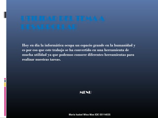 Hoy en día la informática ocupa un espacio grande en la humanidad y
es por eso que este trabajo se ha convertido en una herramienta de
mucha utilidad ya que podemos conocer diferentes herramientas para
realizar nuestras tareas.

MENU

María Isabel Miss Mas IDE 05114035

 