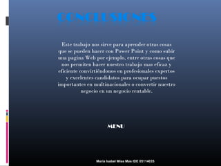 Este trabajo nos sirve para aprender otras cosas
que se pueden hacer con Power Point y como subir
una pagina Web por ejemplo, entre otras cosas que
nos permiten hacer nuestro trabajo mas eficaz y
eficiente convirtiéndonos en profesionales expertos
y excelentes candidatos para ocupar puestos
importantes en multinacionales o convertir nuestro
negocio en un negocio rentable.

MENU

María Isabel Miss Mas IDE 05114035

 