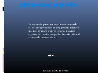 Es necesario poner en practica cada uno de
estos tips aprendidos en esta presentación ya
que nos ayudara a aprovechar al máximo
algunas herramientas que fácilmente están al
alcance de nuestra mano.

MENU

María Isabel Miss Mas IDE 05114035

 