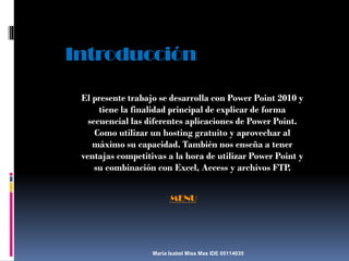 Introducción
El presente trabajo se desarrolla con Power Point 2010 y
tiene la finalidad principal de explicar de forma
secuencial las diferentes aplicaciones de Power Point.
Como utilizar un hosting gratuito y aprovechar al
máximo su capacidad. También nos enseña a tener
ventajas competitivas a la hora de utilizar Power Point y
su combinación con Excel, Access y archivos FTP.
MENU

María Isabel Miss Mas IDE 05114035

 