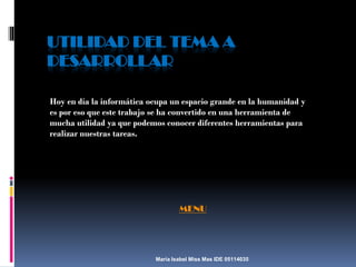 UTILIDAD DEL TEMA A
DESARROLLAR
Hoy en día la informática ocupa un espacio grande en la humanidad y
es por eso que este trabajo se ha convertido en una herramienta de
mucha utilidad ya que podemos conocer diferentes herramientas para
realizar nuestras tareas.

MENU

María Isabel Miss Mas IDE 05114035

 