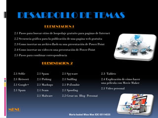 DESARROLLO DE TEMAS
PRESENTACION 1
2.1 Pasos para buscar sitios de hospedaje gratuito para paginas de Internet
2.2 Secuencia gráfica para la publicación de una pagina web gratuita
2.3 Como insertar un archivo flash en una presentación de Power Point
2.4 Como insertar un video en una presentación de Power Point
2.5 Pasos para combinar correspondencia

PRESENTACION 2
2.1 Selfie

2.1 Spam

2.1 Spyware

2.3 Tablets

2.1 Retweet

2.1 Pishing

2.1 Sniffing

2.1 Google+

2.1 Mashups

2.1 PcZombie

2.4 Explicación de cómo hacer
una película con Movie Maker

2.1 Spam

2.1 Scam

2.1 Spoofing

2.1 Malware

2.2 Crear un Blog Personal

2.5 Video personal

MENU
María Isabel Miss Mas IDE 05114035

 