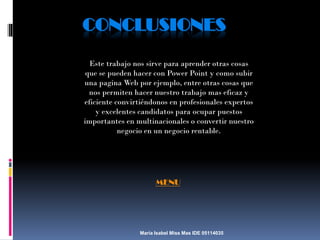 CONCLUSIONES
Este trabajo nos sirve para aprender otras cosas
que se pueden hacer con Power Point y como subir
una pagina Web por ejemplo, entre otras cosas que
nos permiten hacer nuestro trabajo mas eficaz y
eficiente convirtiéndonos en profesionales expertos
y excelentes candidatos para ocupar puestos
importantes en multinacionales o convertir nuestro
negocio en un negocio rentable.

MENU

María Isabel Miss Mas IDE 05114035

 
