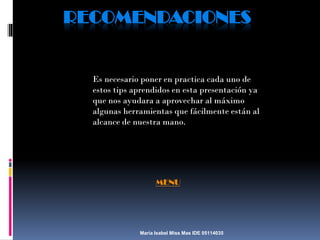 RECOMENDACIONES

Es necesario poner en practica cada uno de
estos tips aprendidos en esta presentación ya
que nos ayudara a aprovechar al máximo
algunas herramientas que fácilmente están al
alcance de nuestra mano.

MENU

María Isabel Miss Mas IDE 05114035

 