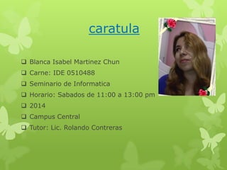 caratula
 Blanca Isabel Martinez Chun
 Carne: IDE 0510488
 Seminario de Informatica
 Horario: Sabados de 11:00 a 13:00 pm
 2014
 Campus Central
 Tutor: Lic. Rolando Contreras

 