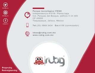 @rubig_inc
@rubig_inc
rubig.inc1
#rrpprubig
#estratgiasrubig
Parque tecnológico ITESO
Independencia #1018– Planta baja
Col. Parques del Bosque, edificio II int 305
CP 45609
Tlaquepaque, Jalisco, México
Tel.(33) 3669 3434 Ext.4158 (conmutador)
ideas@rubig.com.mx
www.rubig.com.mx
 