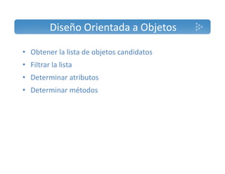 Diseño Orientada a Objetos 
• Obtener la lista de objetos candidatos 
• Filtrar la lista 
• Determinar atributos 
• Determinar métodos 
 