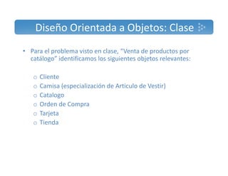 Diseño Orientada a Objetos: Clase 
• Para el problema visto en clase, “Venta de productos por 
catálogo” identificamos los siguientes objetos relevantes: 
o Cliente 
o Camisa (especialización de Articulo de Vestir) 
o Catalogo 
o Orden de Compra 
o Tarjeta 
o Tienda 
 