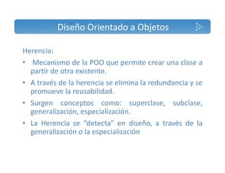 Diseño Orientado a Objetos 
Herencia: 
• Mecanismo de la POO que permite crear una clase a 
partir de otra existente. 
• A través de la herencia se elimina la redundancia y se 
promueve la reusabilidad. 
• Surgen conceptos como: superclase, subclase, 
generalización, especialización. 
• La Herencia se “detecta” en diseño, a través de la 
generalización o la especialización 
 