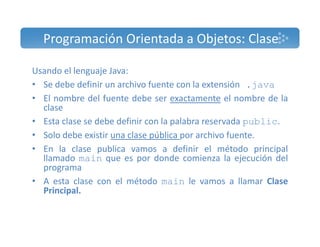 Programación Orientada a Objetos: Clase 
Usando el lenguaje Java: 
• Se debe definir un archivo fuente con la extensión .java 
• El nombre del fuente debe ser exactamente el nombre de la 
clase 
• Esta clase se debe definir con la palabra reservada public. 
• Solo debe existir una clase pública por archivo fuente. 
• En la clase publica vamos a definir el método principal 
llamado main que es por donde comienza la ejecución del 
programa 
• A esta clase con el método main le vamos a llamar Clase 
Principal. 
 