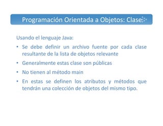 Programación Orientada a Objetos: Clase 
Usando el lenguaje Java: 
• Se debe definir un archivo fuente por cada clase 
resultante de la lista de objetos relevante 
• Generalmente estas clase son públicas 
• No tienen al método main 
• En estas se definen los atributos y métodos que 
tendrán una colección de objetos del mismo tipo. 
 