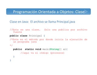 Programación Orientada a Objetos: Clase 
Clase en Java: El archivo se llama Principal.java 
//Esta es una clase. Solo una publica por archivo 
fuente 
public class Principal { 
/*Este es el método por donde inicia la ejecución de 
un programa java 
*/ 
public static void main(String[] a){ 
//aquí va el código (procesos) 
} 
} 
 