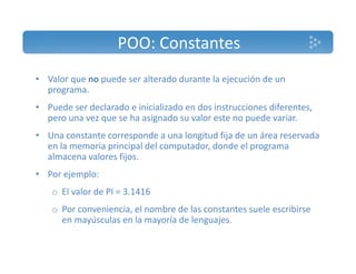 POO: Constantes 
• Valor que no puede ser alterado durante la ejecución de un 
programa. 
• Puede ser declarado e inicializado en dos instrucciones diferentes, 
pero una vez que se ha asignado su valor este no puede variar. 
• Una constante corresponde a una longitud fija de un área reservada 
en la memoria principal del computador, donde el programa 
almacena valores fijos. 
• Por ejemplo: 
o El valor de PI = 3.1416 
o Por conveniencia, el nombre de las constantes suele escribirse 
en mayúsculas en la mayoría de lenguajes. 
 