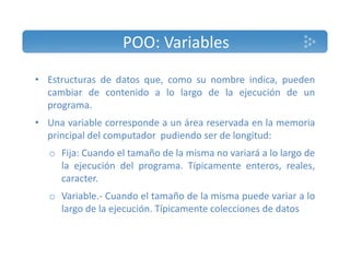 POO: Variables 
• Estructuras de datos que, como su nombre indica, pueden 
cambiar de contenido a lo largo de la ejecución de un 
programa. 
• Una variable corresponde a un área reservada en la memoria 
principal del computador pudiendo ser de longitud: 
o Fija: Cuando el tamaño de la misma no variará a lo largo de 
la ejecución del programa. Típicamente enteros, reales, 
caracter. 
o Variable.‐ Cuando el tamaño de la misma puede variar a lo 
largo de la ejecución. Típicamente colecciones de datos 
 