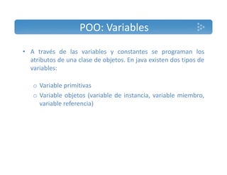 POO: Variables 
• A través de las variables y constantes se programan los 
atributos de una clase de objetos. En java existen dos tipos de 
variables: 
o Variable primitivas 
o Variable objetos (variable de instancia, variable miembro, 
variable referencia) 
 