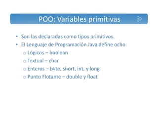 POO: Variables primitivas 
• Son las declaradas como tipos primitivos. 
• El Lenguaje de Programación Java define ocho: 
o Lógicos – boolean 
o Textual – char 
o Enteros – byte, short, int, y long 
o Punto Flotante – double y float 
 