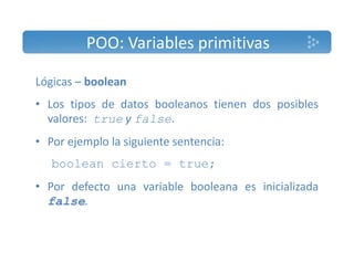 POO: Variables primitivas 
Lógicas – boolean 
• Los tipos de datos booleanos tienen dos posibles 
valores: true y false. 
• Por ejemplo la siguiente sentencia: 
boolean cierto = true; 
• Por defecto una variable booleana es inicializada 
false. 
 
