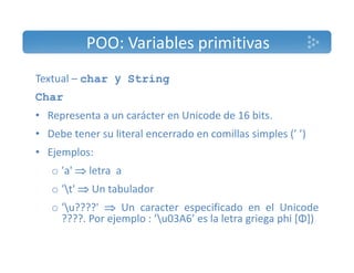 POO: Variables primitivas 
Textual – char y String 
Char 
• Representa a un carácter en Unicode de 16 bits. 
• Debe tener su literal encerrado en comillas simples (’ ’) 
• Ejemplos: 
o 'a'  letra a 
o 't'  Un tabulador 
o 'u????'  Un caracter especificado en el Unicode 
????. Por ejemplo : ’u03A6’ es la letra griega phi [Φ]) 
 